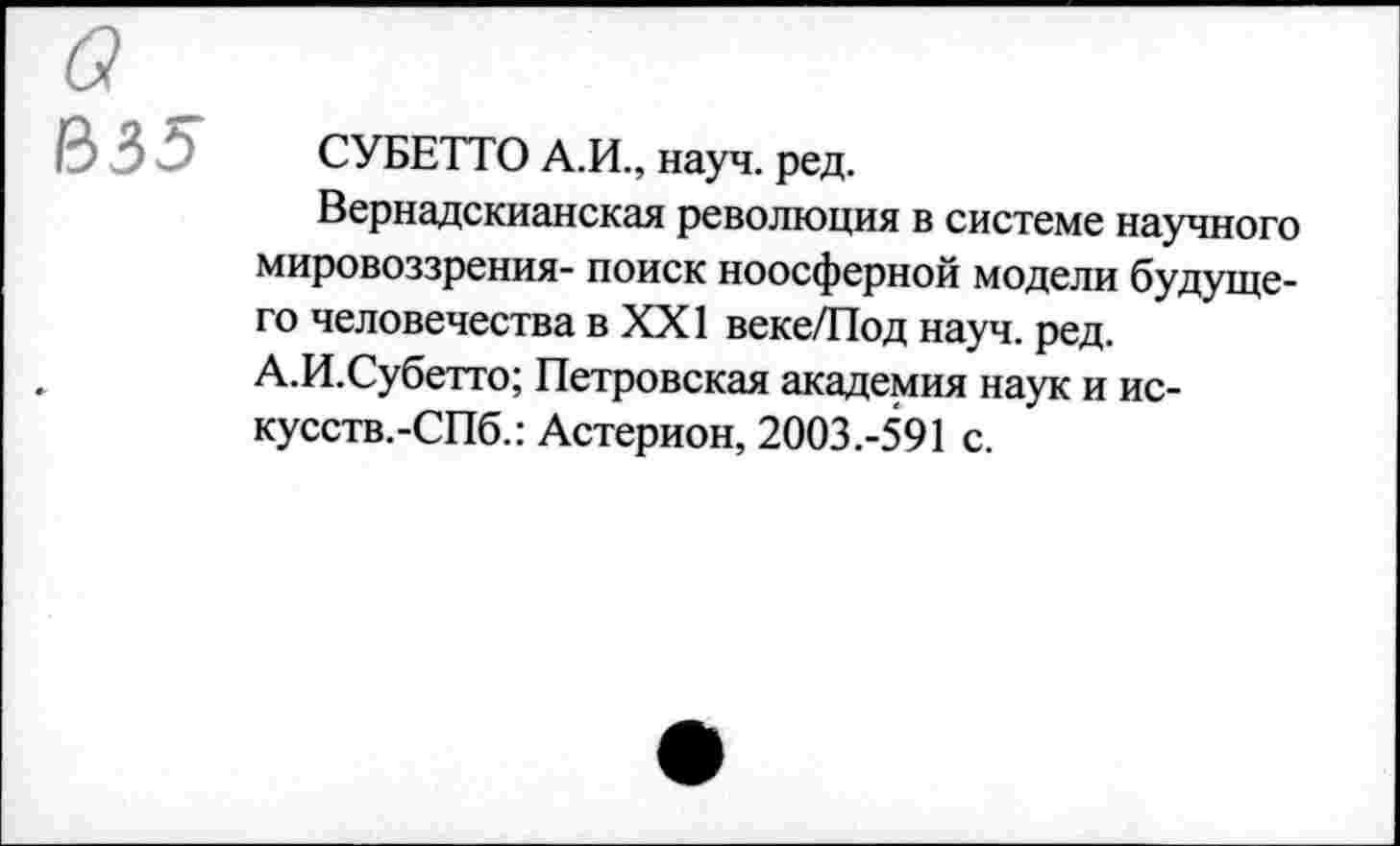 ﻿а
В35
СУБЕТТО А.И., науч. ред.
Вернадскианская революция в системе научного мировоззрения- поиск ноосферной модели будущего человечества в XXI веке/Под науч. ред. А.И.Субетто; Петровская академия наук и ис-кусств.-СПб.: Астерион, 2003.-591 с.